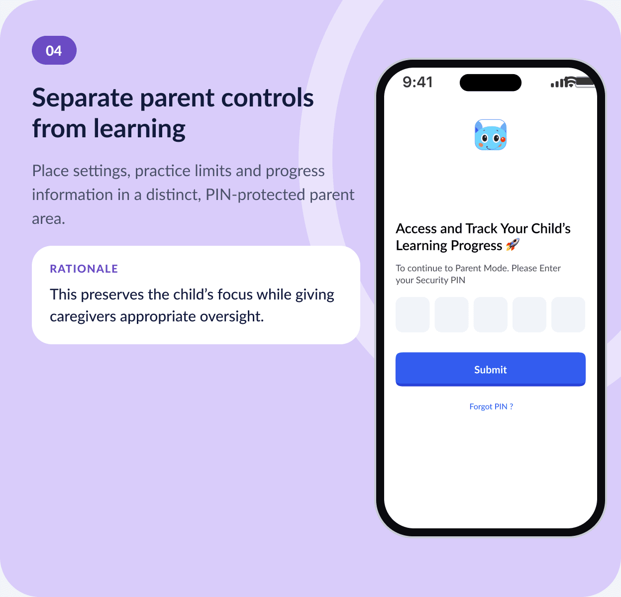 04 Separate parent controls from learning — place settings, practice limits and progress in a distinct, PIN-protected parent area. Rationale: this preserves the child’s focus while giving caregivers appropriate oversight.
